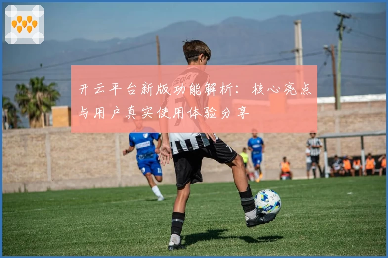 开云平台新版功能解析：核心亮点与用户真实使用体验分享