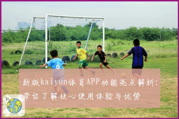 新版kaiyun体育APP功能亮点解析：带你了解核心使用体验与优势