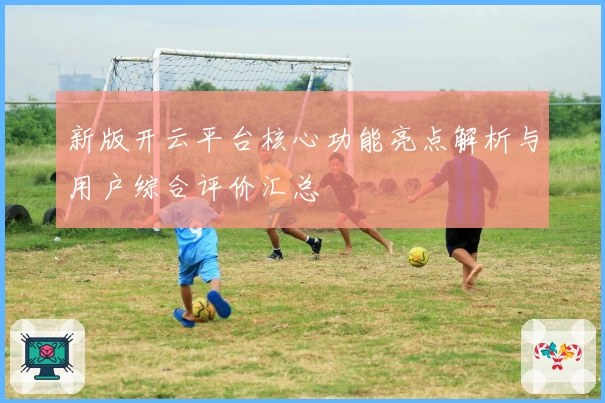 新版开云平台核心功能亮点解析与用户综合评价汇总